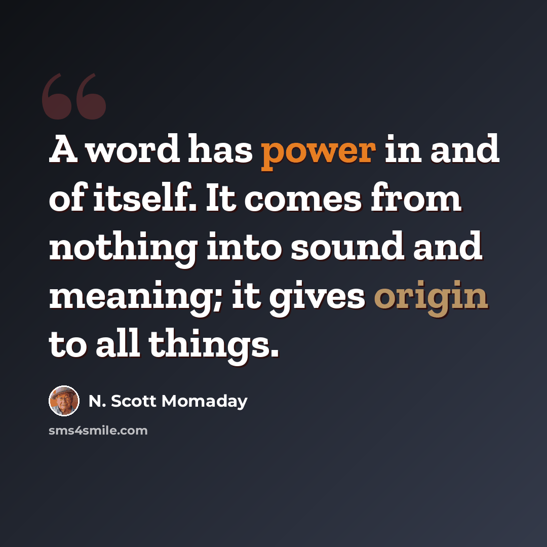 “A word has power in and of itself. It comes from nothing into sound and meaning; it gives origin to all things.” quote by N. Scott Momaday