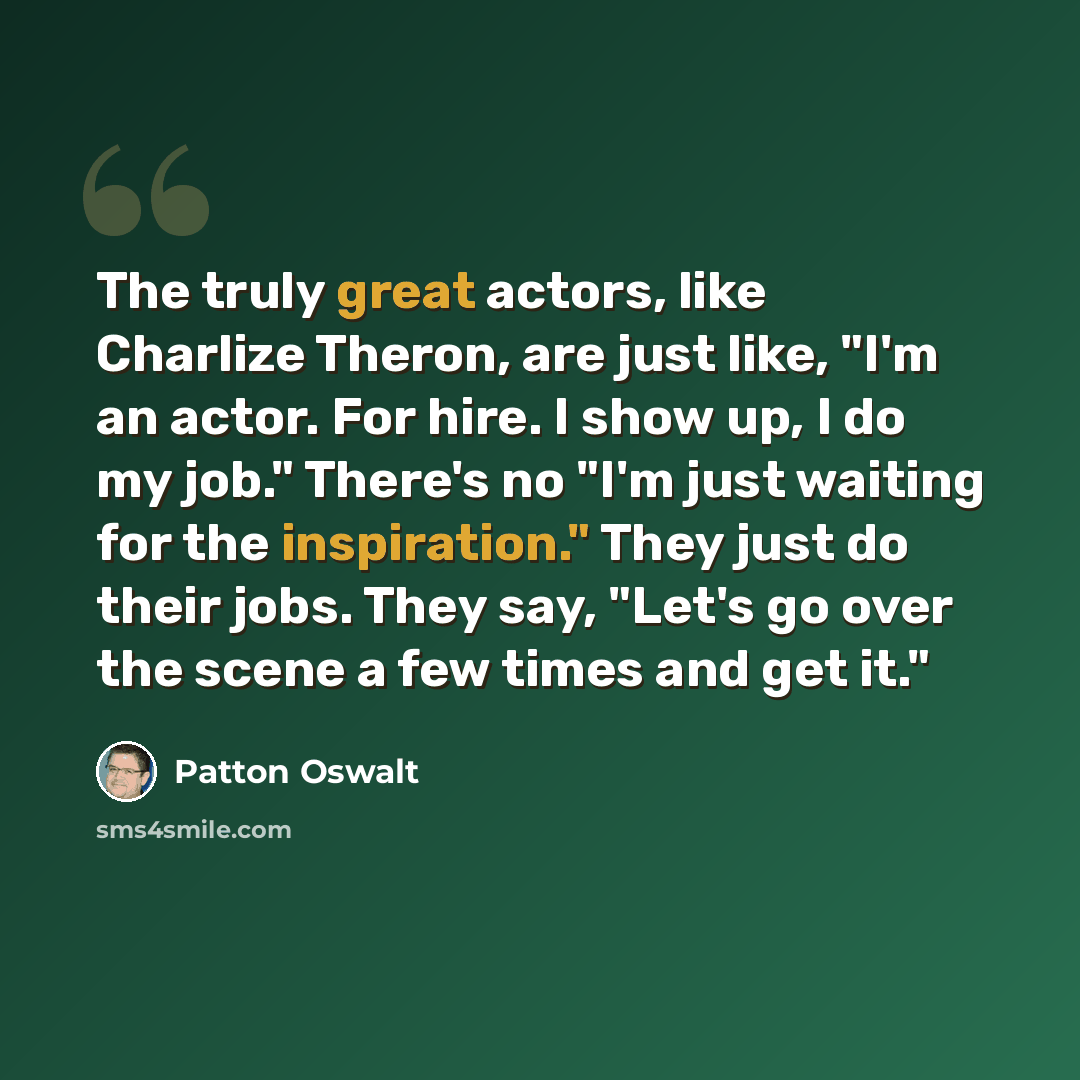 “The truly great actors, like Charlize Theron, are just like, "I'm an actor. For hire. I show up, I do my job." There's no "I'm just waiting for the inspiration." They just do their jobs. They say, "Let's go over the scene a few times and get it."” quote by Patton Oswalt