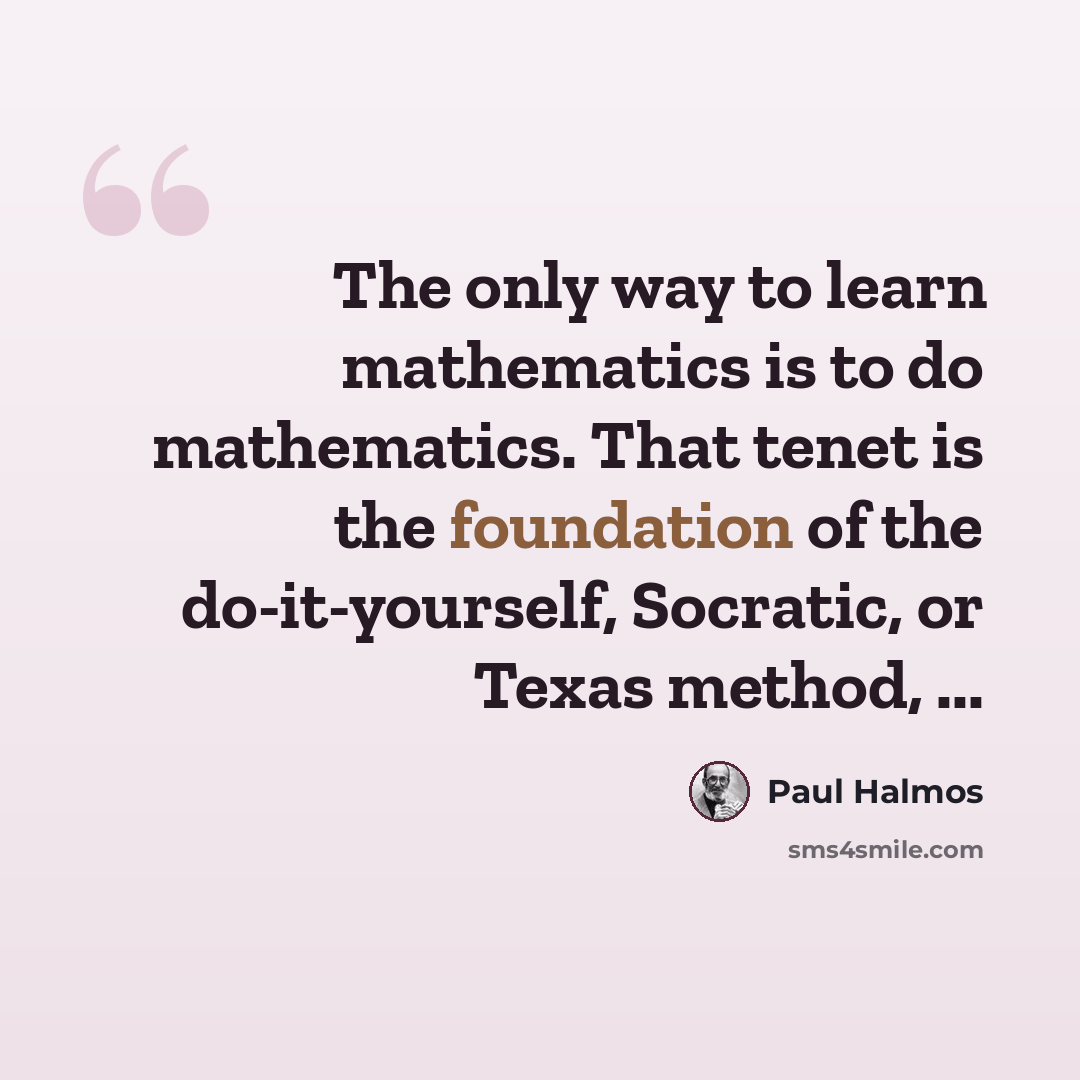 “The only way to learn mathematics is to do mathematics. That tenet is the foundation of the do-it-yourself, Socratic, or Texas method, ...” quote by Paul Halmos