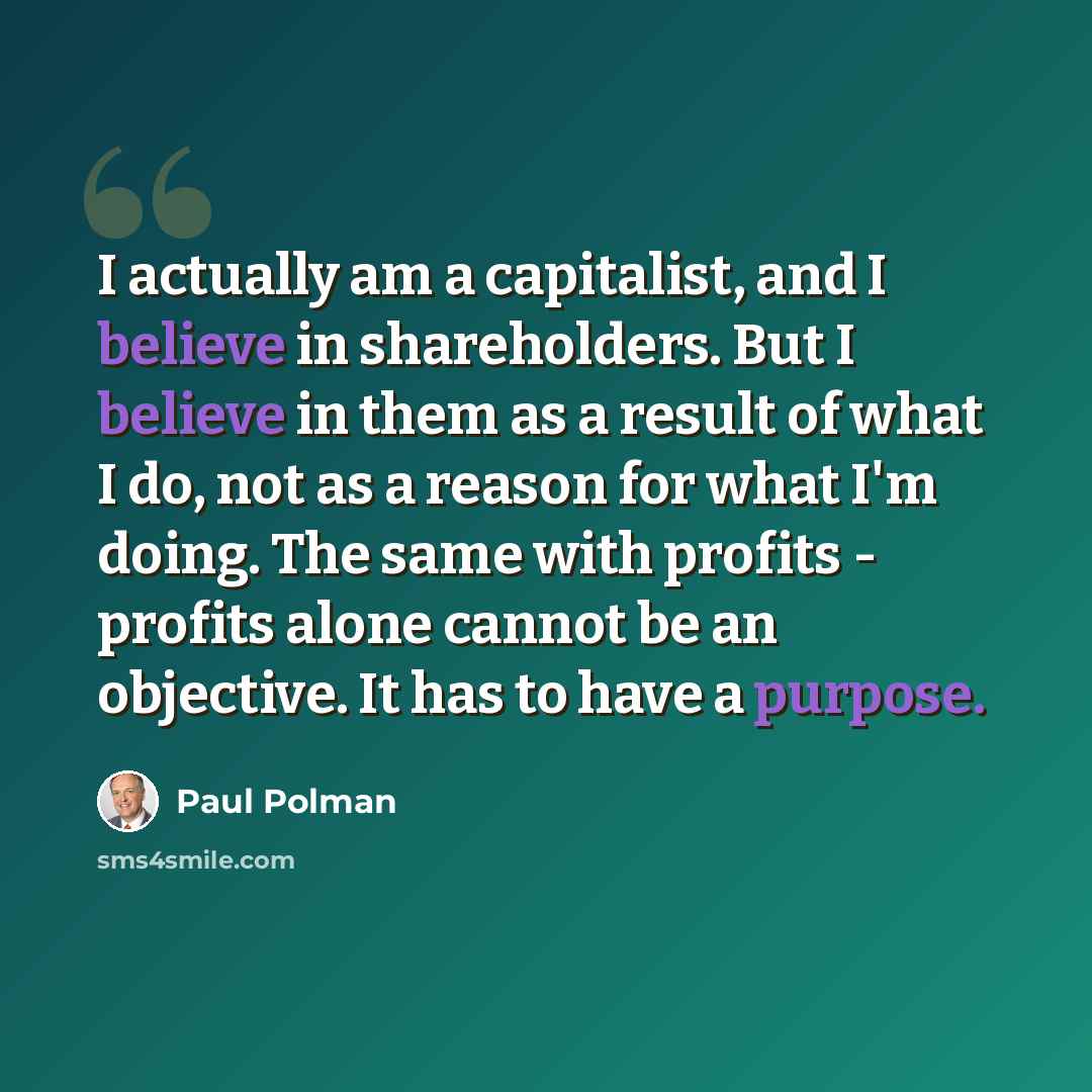 “I actually am a capitalist, and I believe in shareholders. But I believe in them as a result of what I do, not as a reason for what I'm doing. The same with profits - profits alone cannot be an objective. It has to have a purpose.” quote by Paul Polman