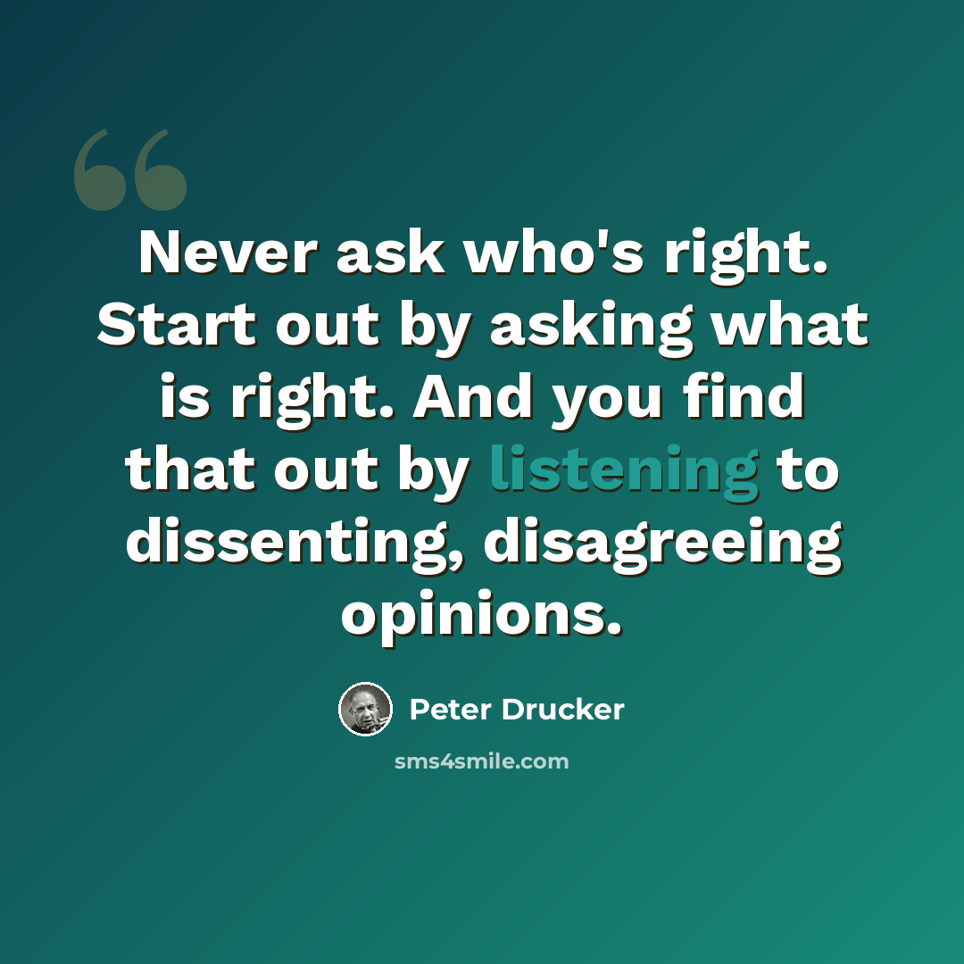 “Never ask who's right. Start out by asking what is right. And you find that out by listening to dissenting, disagreeing opinions.” quote by Peter Drucker