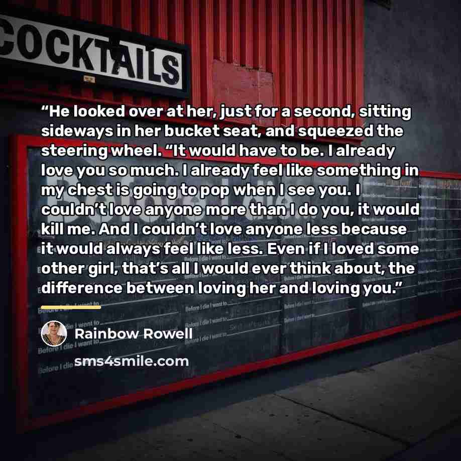 “He looked over at her, just for a second, sitting sideways in her bucket seat, and squeezed the steering wheel. “It would have to be. I already love you so much. I already feel like something in my chest is going to pop when I see you. I couldn’t love anyone more than I do you, it would kill me…” quote by Rainbow Rowell