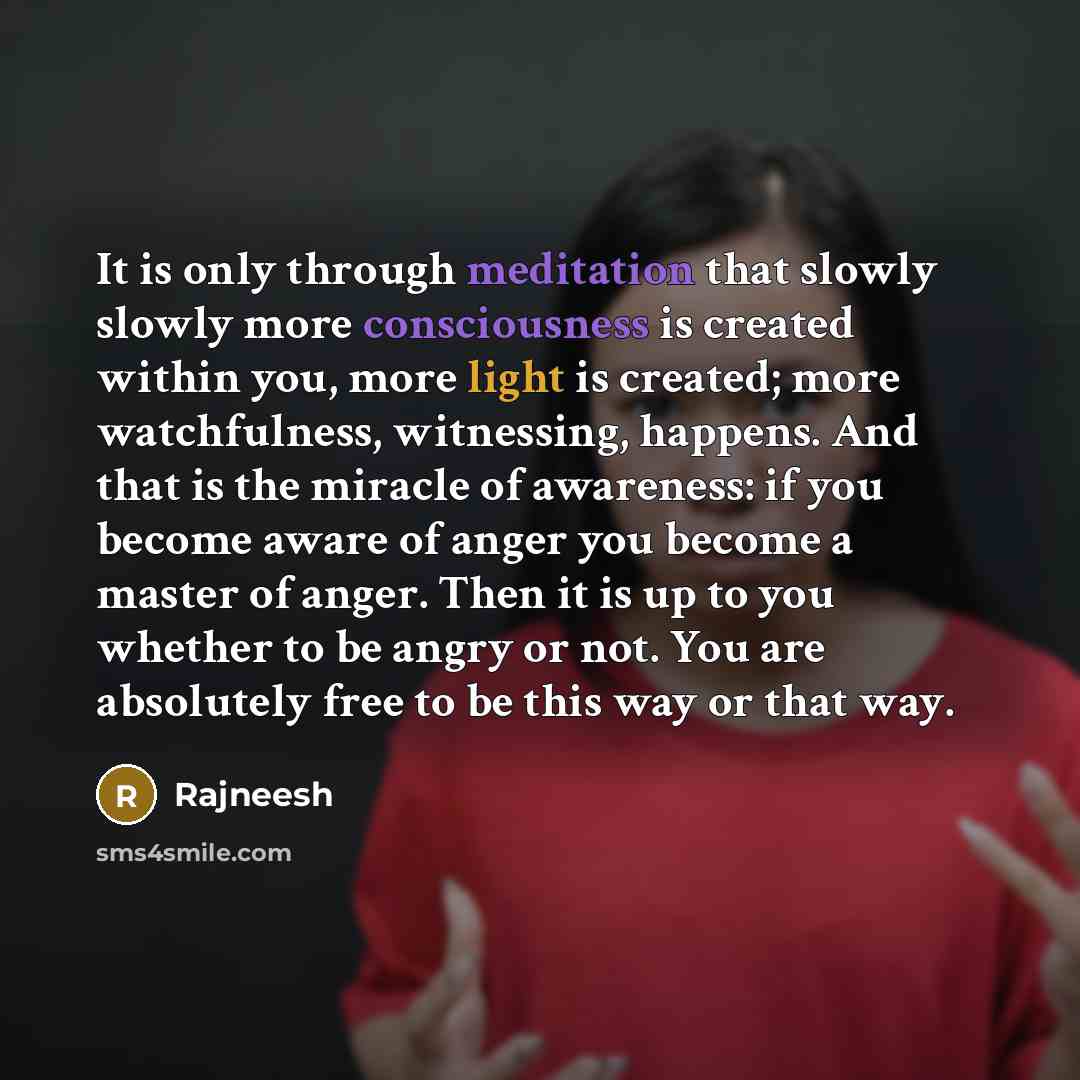 “It is only through meditation that slowly slowly more consciousness is created within you, more light is created; more watchfulness, witnessing, happens. And that is the miracle of awareness: if you become aware of anger you become a master of anger. Then it is up to you whether to be angry or…” quote by Rajneesh