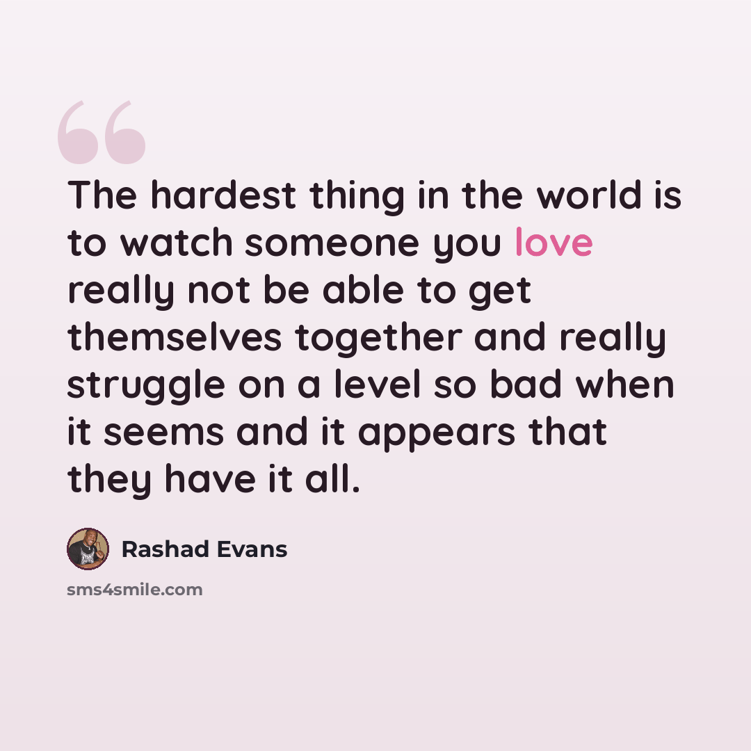 “The hardest thing in the world is to watch someone you love really not be able to get themselves together and really struggle on a level so bad when it seems and it appears that they have it all.” quote by Rashad Evans