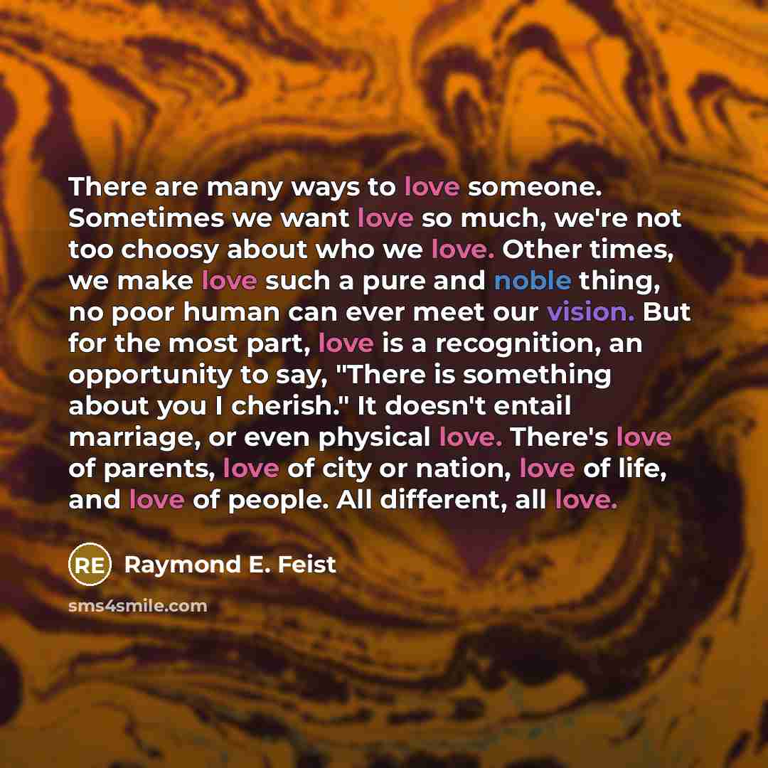 “There are many ways to love someone. Sometimes we want love so much, we're not too choosy about who we love. Other times, we make love such a pure and noble thing, no poor human can ever meet our vision. But for the most part, love is a recognition, an opportunity to say, "There is something about…” quote by Raymond E. Feist