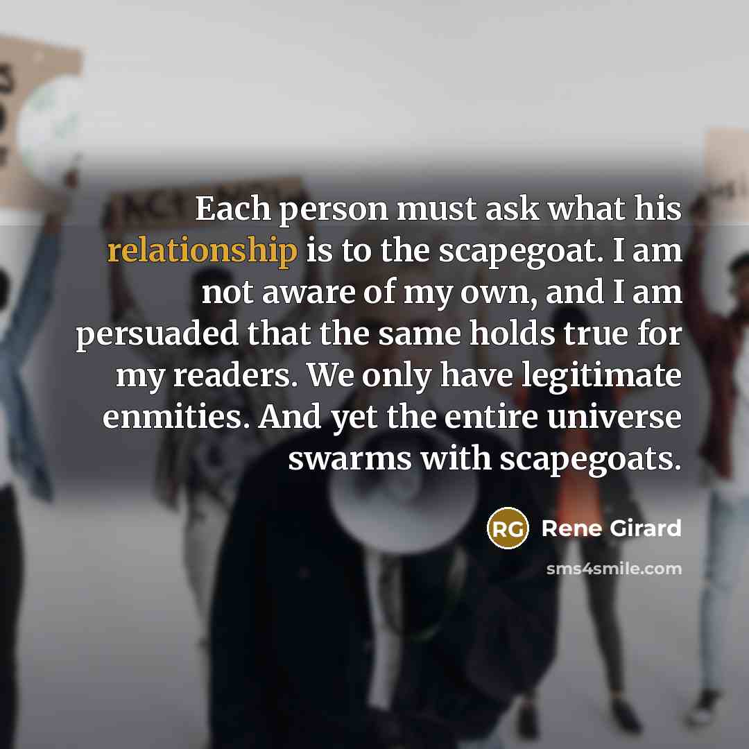 “Each person must ask what his relationship is to the scapegoat. I am not aware of my own, and I am persuaded that the same holds true for my readers. We only have legitimate enmities. And yet the entire universe swarms with scapegoats.” quote by Rene Girard