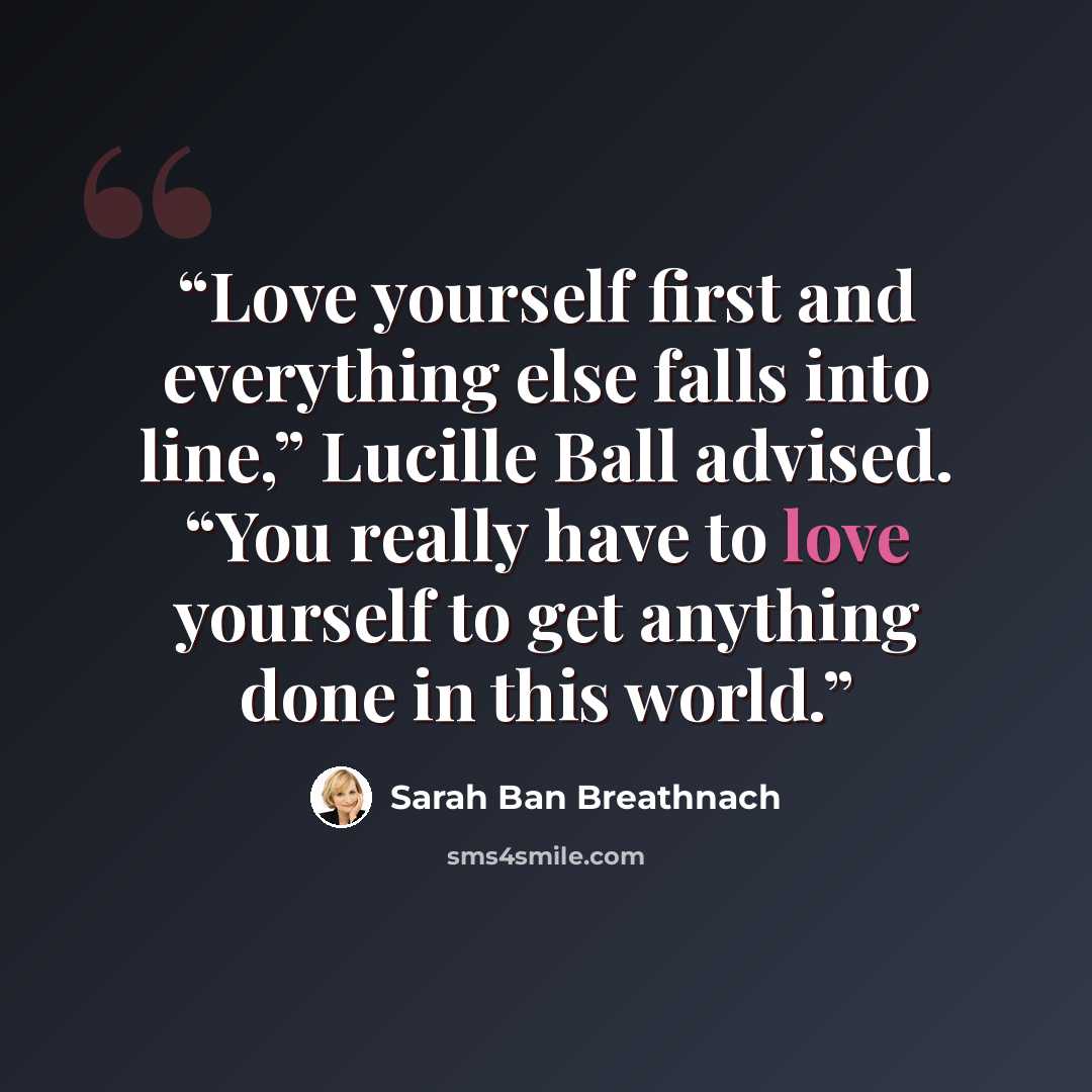“Love yourself first and everything else falls into line,” Lucille Ball advised. “You really have to love yourself to get anything done in this world.” quote by Sarah Ban Breathnach