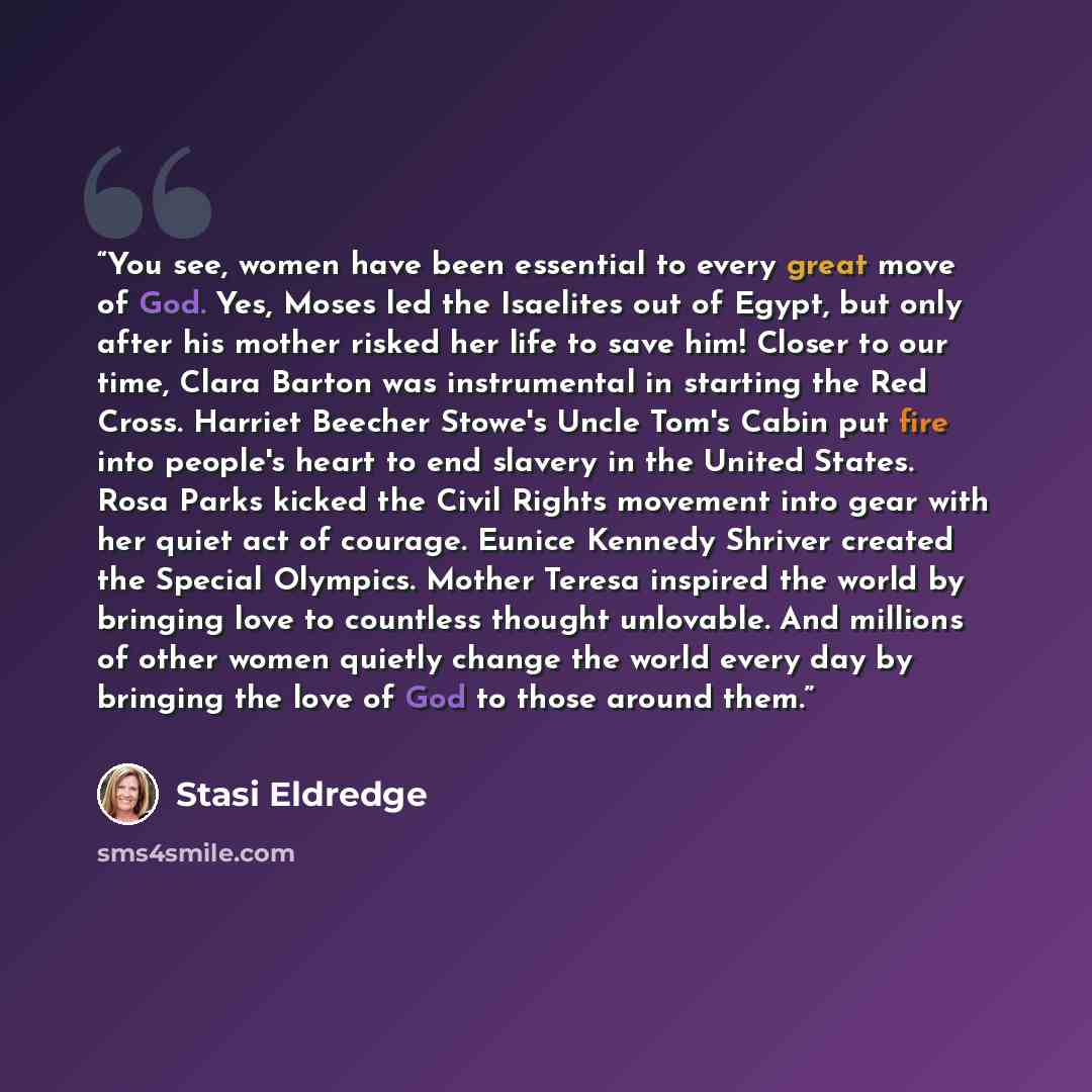 “You see, women have been essential to every great move of God. Yes, Moses led the Isaelites out of Egypt, but only after his mother risked her life to save him! Closer to our time, Clara Barton was instrumental in starting the Red Cross. Harriet Beecher Stowe's Uncle Tom's Cabin put fire into…” quote by Stasi Eldredge