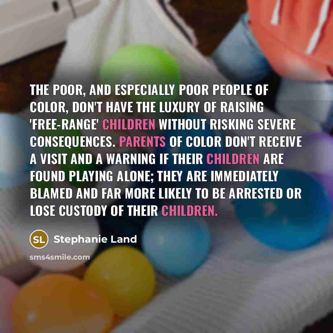 “The poor, and especially poor people of color, don't have the luxury of raising 'free-range' children without risking severe consequences. Parents of color don't receive a visit and a warning if their children are found playing alone; they are immediately blamed and far more likely to be arrested…” quote by Stephanie Land