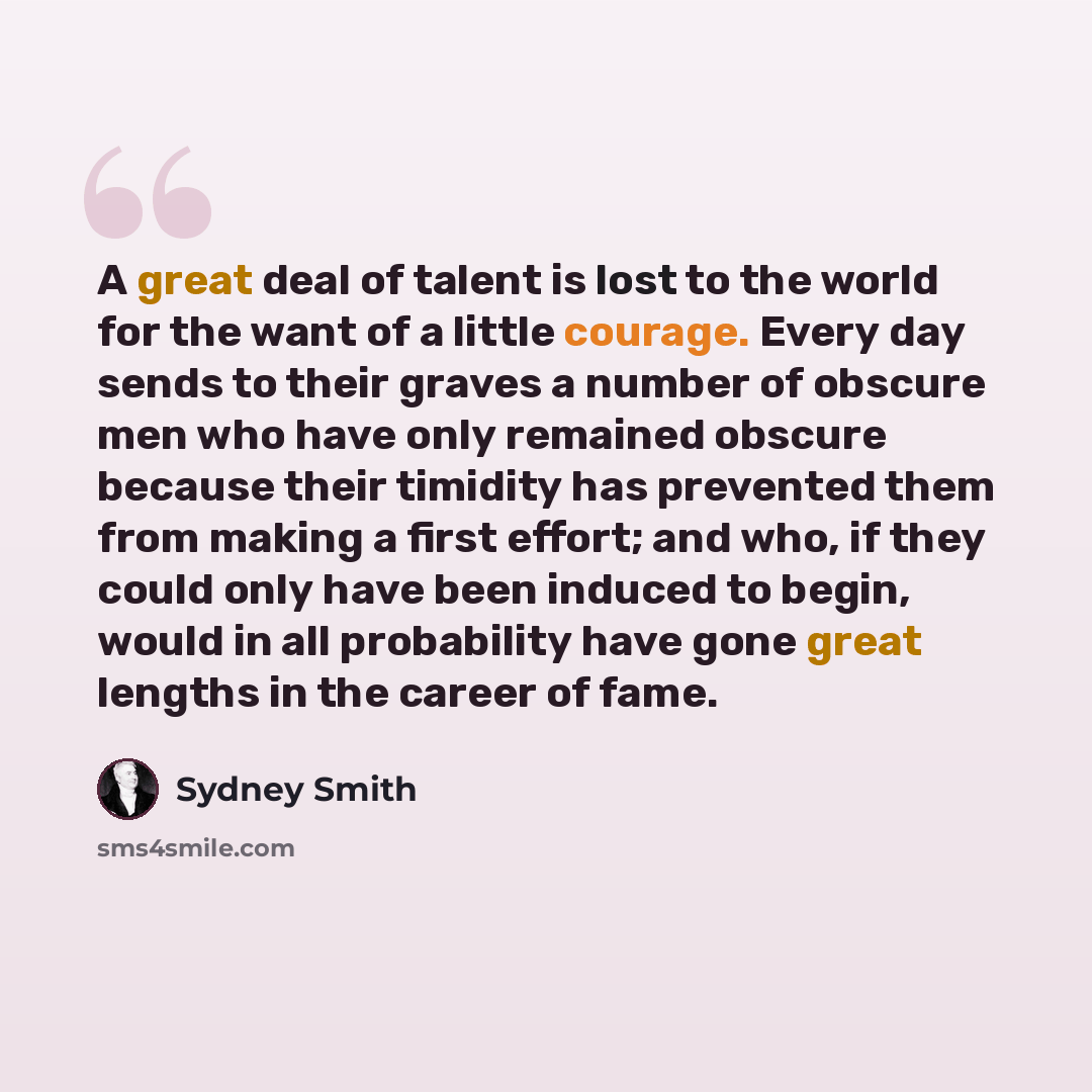 “A great deal of talent is lost to the world for the want of a little courage. Every day sends to their graves a number of obscure men who have only remained obscure because their timidity has prevented them from making a first effort; and who, if they could only have been induced to begin, would…” quote by Sydney Smith