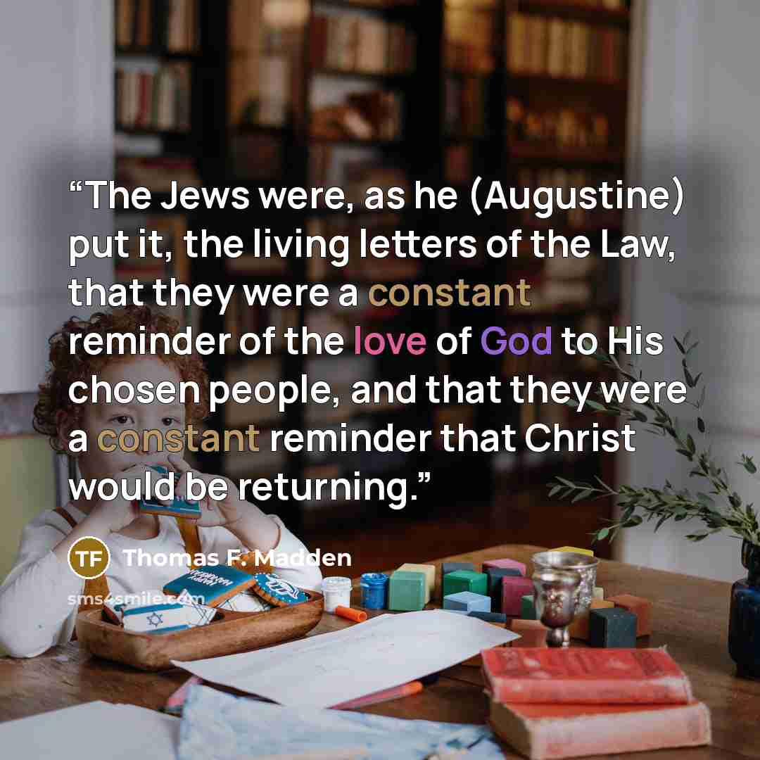 “The Jews were, as he (Augustine) put it, the living letters of the Law, that they were a constant reminder of the love of God to His chosen people, and that they were a constant reminder that Christ would be returning.” quote by Thomas F. Madden
