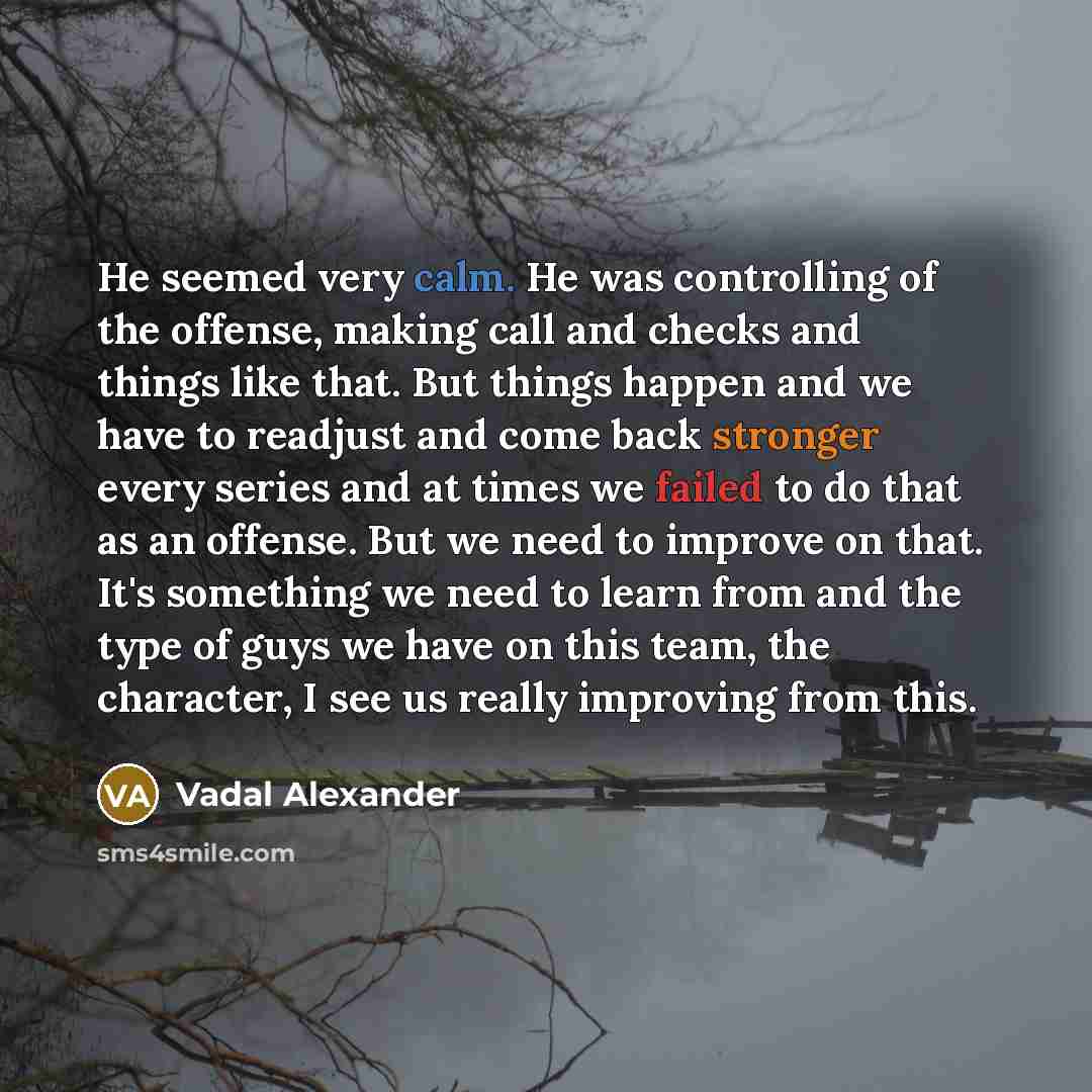 “He seemed very calm. He was controlling of the offense, making call and checks and things like that. But things happen and we have to readjust and come back stronger every series and at times we failed to do that as an offense. But we need to improve on that. It's something we need to learn from…” quote by Vadal Alexander
