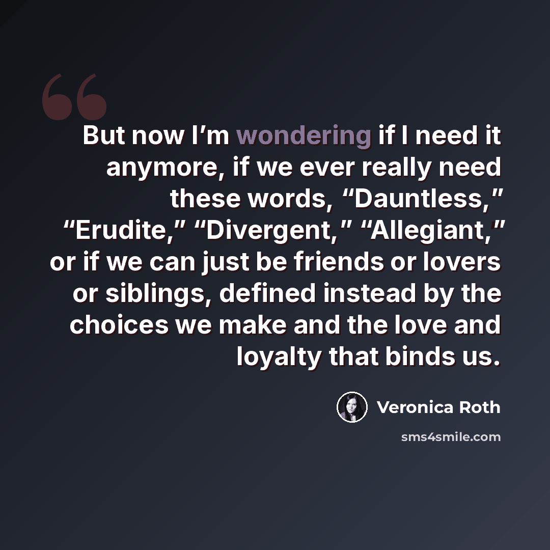 “But now I’m wondering if I need it anymore, if we ever really need these words, “Dauntless,” “Erudite,” “Divergent,” “Allegiant,” or if we can just be friends or lovers or siblings, defined instead by the choices we make and the love and loyalty that binds us.” quote by Veronica Roth