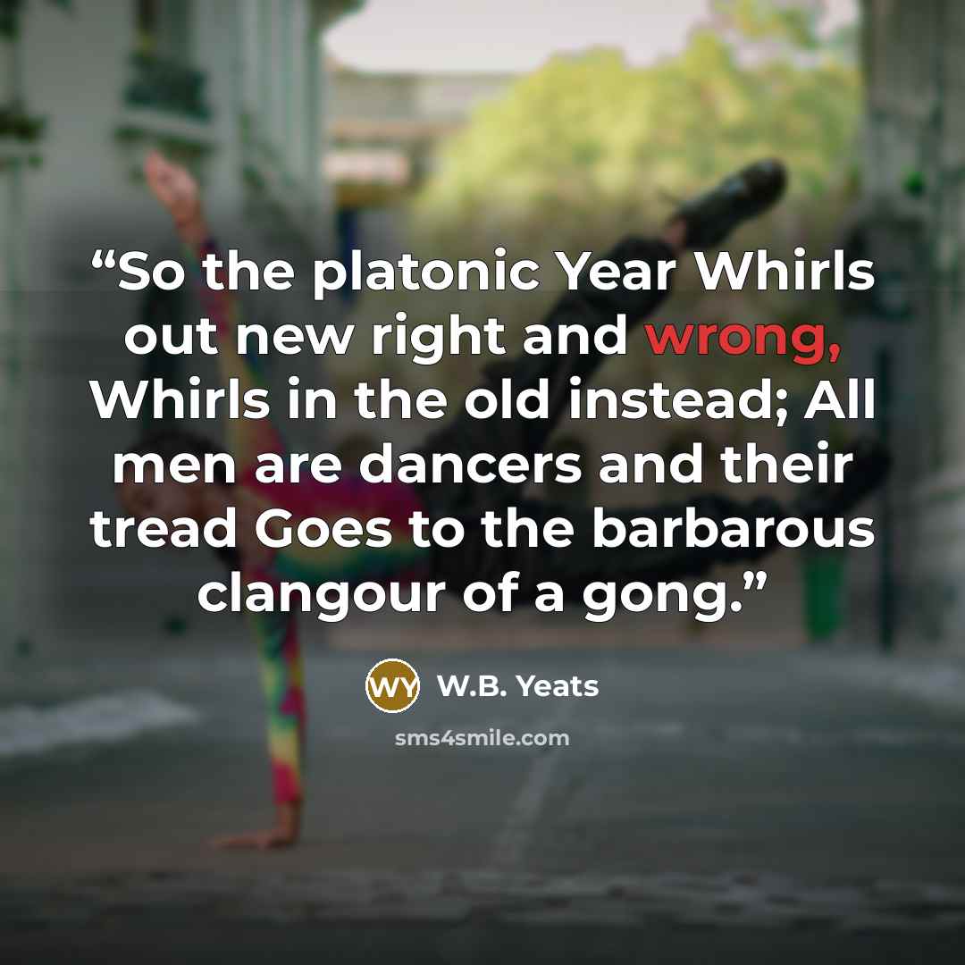 “So the platonic Year Whirls out new right and wrong, Whirls in the old instead; All men are dancers and their tread Goes to the barbarous clangour of a gong.” quote by W.B. Yeats