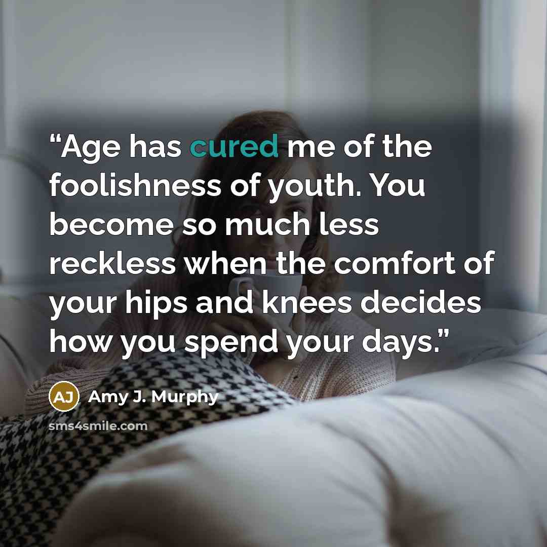 “Age has cured me of the foolishness of youth. You become so much less reckless when the comfort of your hips and knees decides how you spend your days.” quote by Amy J. Murphy