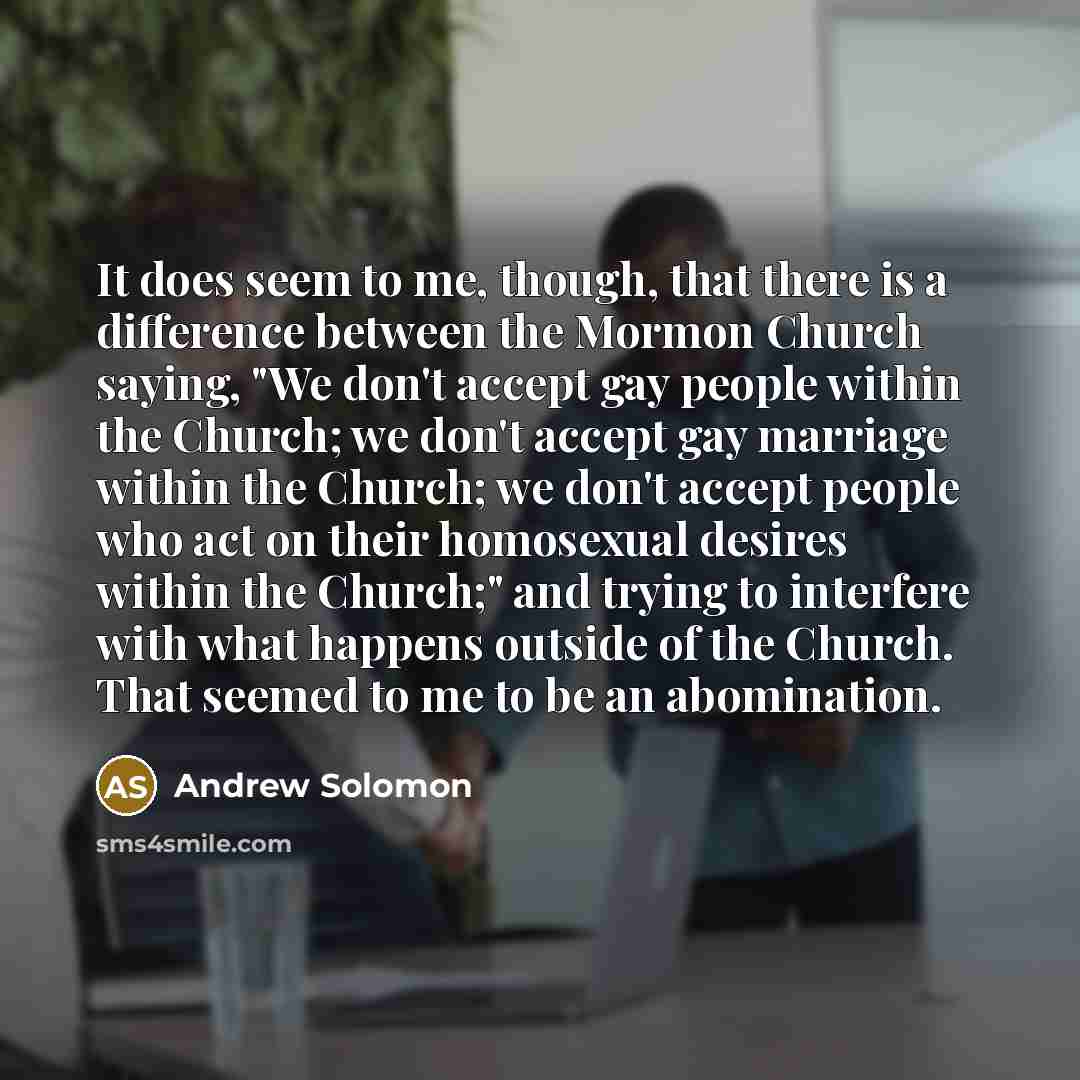 “It does seem to me, though, that there is a difference between the Mormon Church saying, "We don't accept gay people within the Church; we don't accept gay marriage within the Church; we don't accept people who act on their homosexual desires within the Church;" and trying to interfere with what…” quote by Andrew Solomon