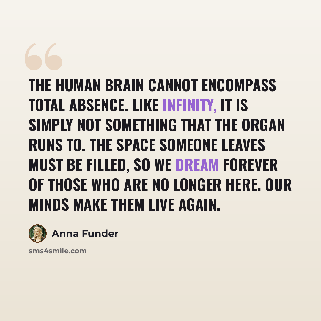 “The human brain cannot encompass total absence. Like infinity, it is simply not something that the organ runs to. The space someone leaves must be filled, so we dream forever of those who are no longer here. Our minds make them live again.” quote by Anna Funder