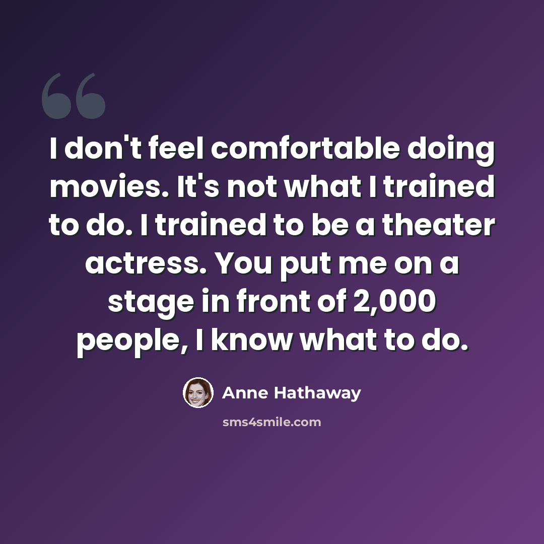 “I don't feel comfortable doing movies. It's not what I trained to do. I trained to be a theater actress. You put me on a stage in front of 2,000 people, I know what to do.” quote by Anne Hathaway