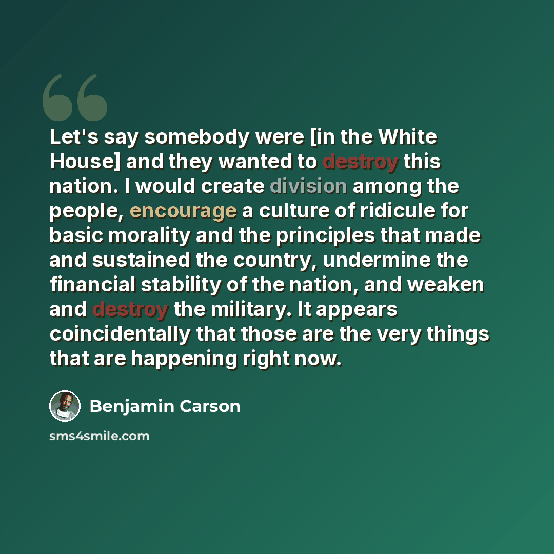 “Let's say somebody were [in the White House] and they wanted to destroy this nation. I would create division among the people, encourage a culture of ridicule for basic morality and the principles that made and sustained the country, undermine the financial stability of the nation, and weaken and…” quote by Benjamin Carson