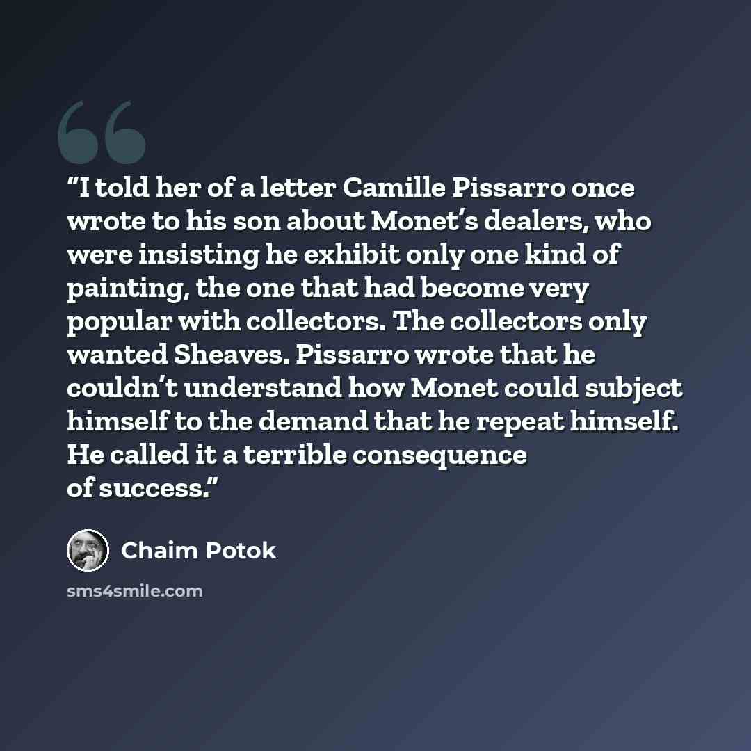 “I told her of a letter Camille Pissarro once wrote to his son about Monet’s dealers, who were insisting he exhibit only one kind of painting, the one that had become very popular with collectors. The collectors only wanted Sheaves. Pissarro wrote that he couldn’t understand how Monet could subject…” quote by Chaim Potok