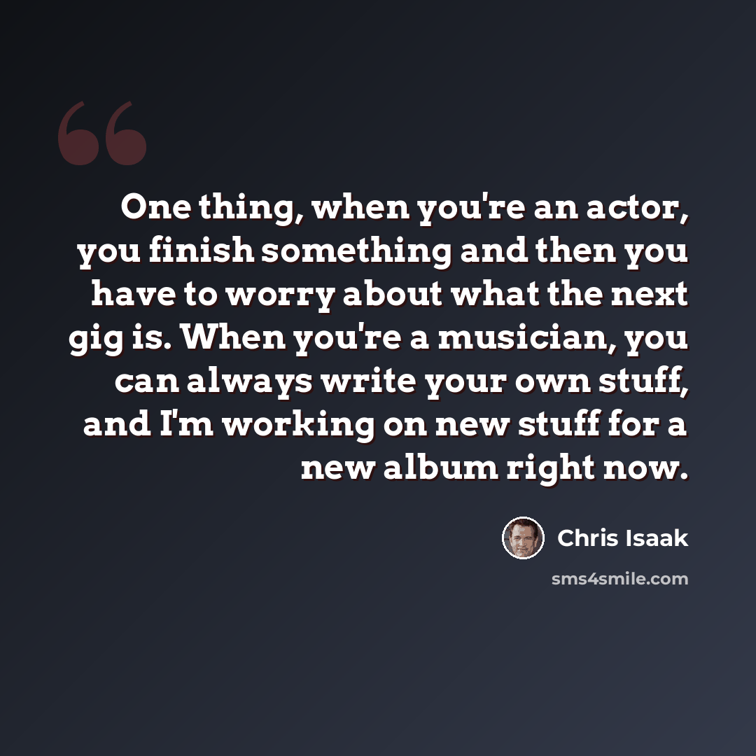 “One thing, when you're an actor, you finish something and then you have to worry about what the next gig is. When you're a musician, you can always write your own stuff, and I'm working on new stuff for a new album right now.” quote by Chris Isaak