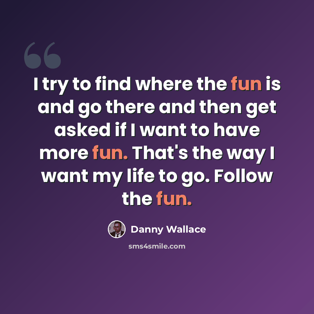 “I try to find where the fun is and go there and then get asked if I want to have more fun. That's the way I want my life to go. Follow the fun.” quote by Danny Wallace