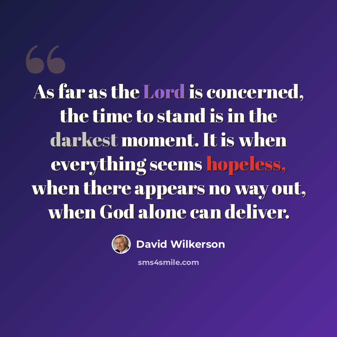 “As far as the Lord is concerned, the time to stand is in the darkest moment. It is when everything seems hopeless, when there appears no way out, when God alone can deliver.” quote by David Wilkerson