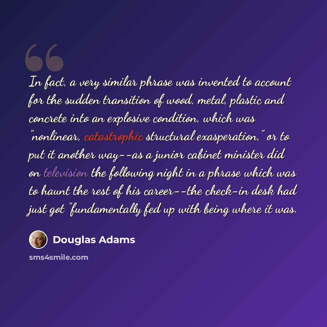 “In fact, a very similar phrase was invented to account for the sudden transition of wood, metal, plastic and concrete into an explosive condition, which was "nonlinear, catastrophic structural exasperation," or to put it another way--as a junior cabinet minister did on television the following…” quote by Douglas Adams