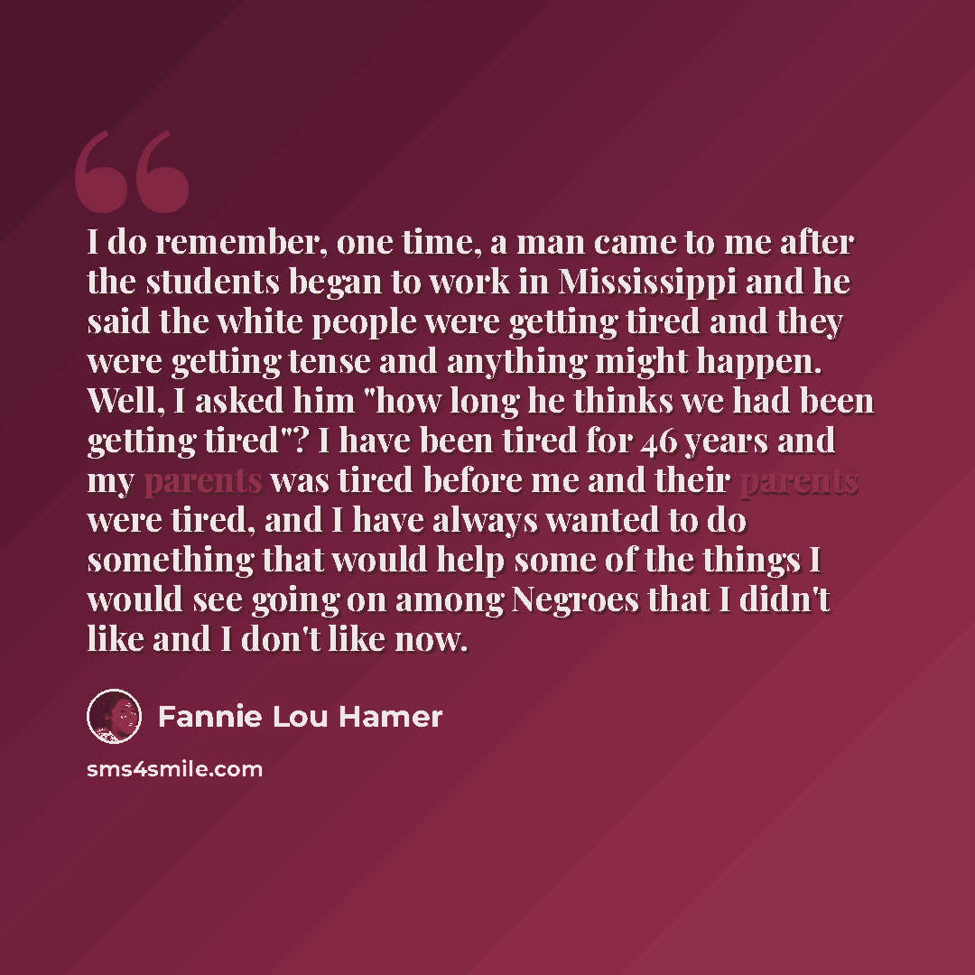 “I do remember, one time, a man came to me after the students began to work in Mississippi and he said the white people were getting tired and they were getting tense and anything might happen. Well, I asked him "how long he thinks we had been getting tired"? I have been tired for 46 years and my…” quote by Fannie Lou Hamer