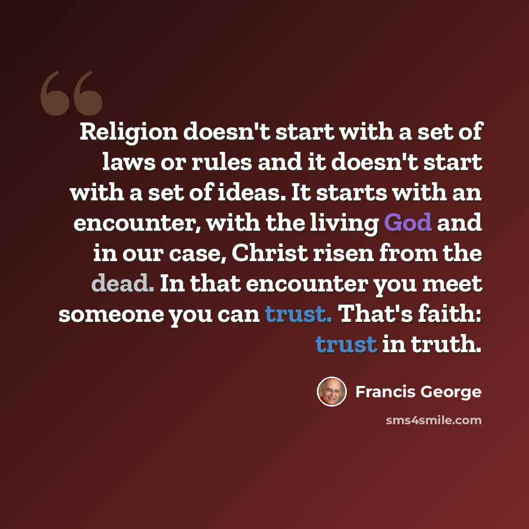 “Religion doesn't start with a set of laws or rules and it doesn't start with a set of ideas. It starts with an encounter, with the living God and in our case, Christ risen from the dead. In that encounter you meet someone you can trust. That's faith: trust in truth.” quote by Francis George