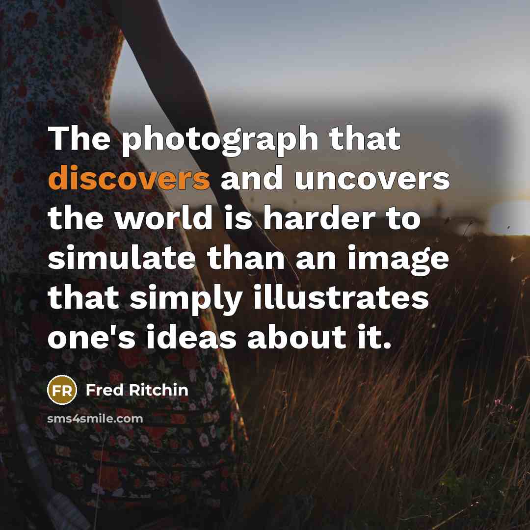 “The photograph that discovers and uncovers the world is harder to simulate than an image that simply illustrates one's ideas about it.” quote by Fred Ritchin