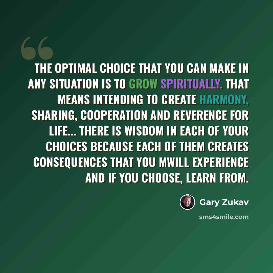 “The optimal choice that you can make in any situation is to grow spiritually. That means intending to create harmony, sharing, cooperation and reverence for life... There is wisdom in each of your choices because each of them creates consequences that you mwill experience and if you choose, learn…” quote by Gary Zukav