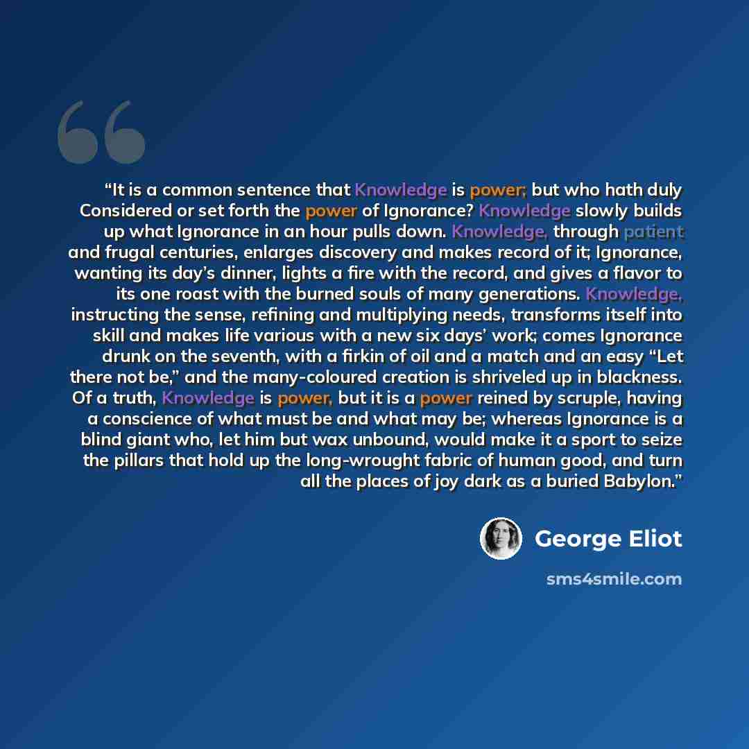 “It is a common sentence that Knowledge is power; but who hath duly Considered or set forth the power of Ignorance? Knowledge slowly builds up what Ignorance in an hour pulls down. Knowledge, through patient and frugal centuries, enlarges discovery and makes record of it; Ignorance, wanting its…” quote by George Eliot