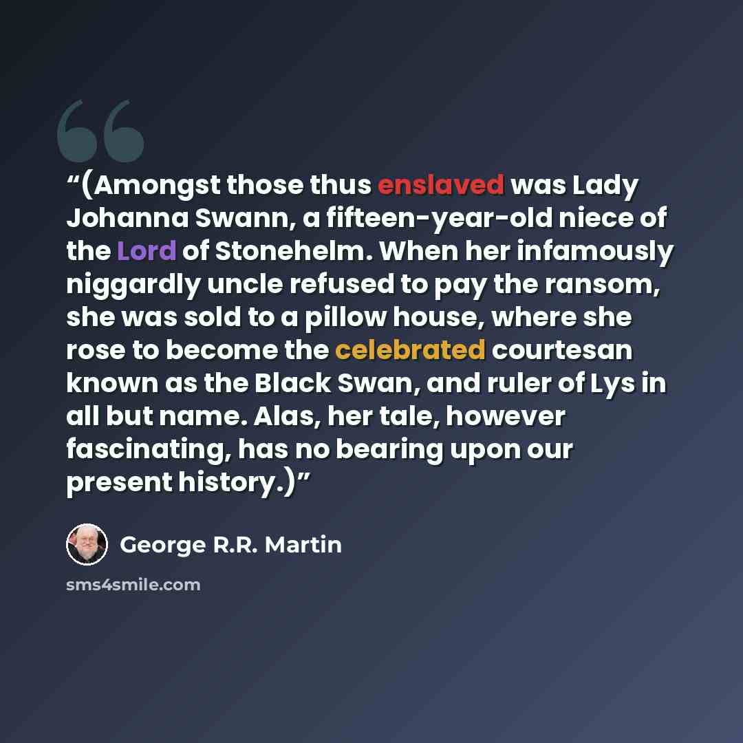 “(Amongst those thus enslaved was Lady Johanna Swann, a fifteen-year-old niece of the Lord of Stonehelm. When her infamously niggardly uncle refused to pay the ransom, she was sold to a pillow house, where she rose to become the celebrated courtesan known as the Black Swan, and ruler of Lys in all…” quote by George R.R. Martin