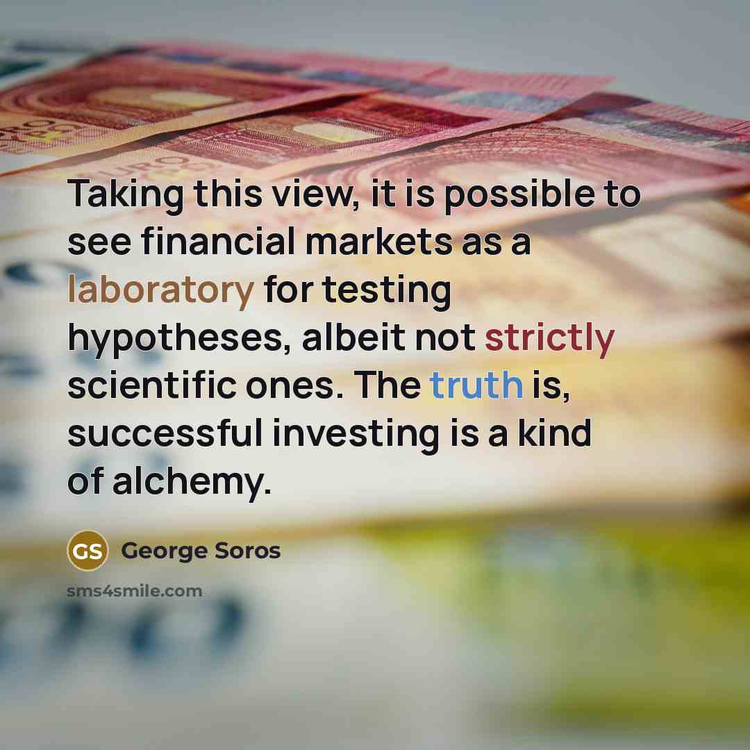 “Taking this view, it is possible to see financial markets as a laboratory for testing hypotheses, albeit not strictly scientific ones. The truth is, successful investing is a kind of alchemy.” quote by George Soros