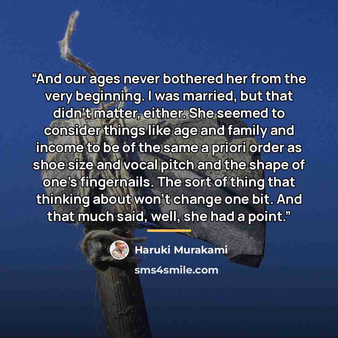 “And our ages never bothered her from the very beginning. I was married, but that didn’t matter, either. She seemed to consider things like age and family and income to be of the same a priori order as shoe size and vocal pitch and the shape of one’s fingernails. The sort of thing that thinking…” quote by Haruki Murakami