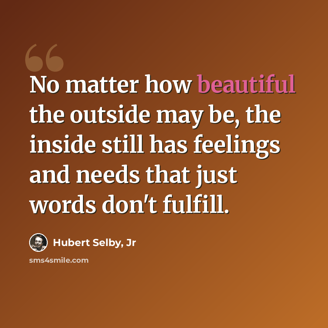 “No matter how beautiful the outside may be, the inside still has feelings and needs that just words don't fulfill.” quote by Hubert Selby, Jr