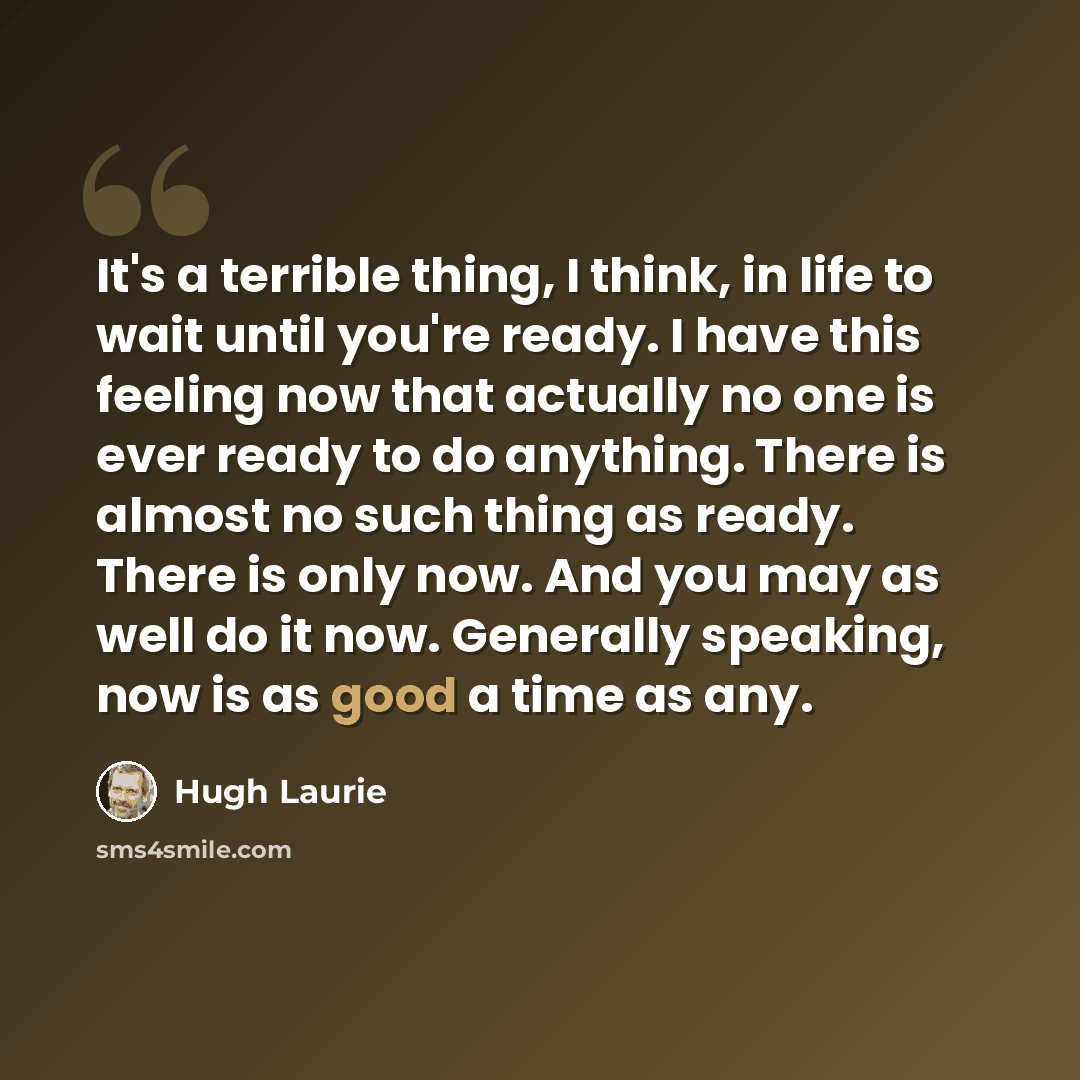 “It's a terrible thing, I think, in life to wait until you're ready. I have this feeling now that actually no one is ever ready to do anything. There is almost no such thing as ready. There is only now. And you may as well do it now. Generally speaking, now is as good a time as any.” quote by Hugh Laurie