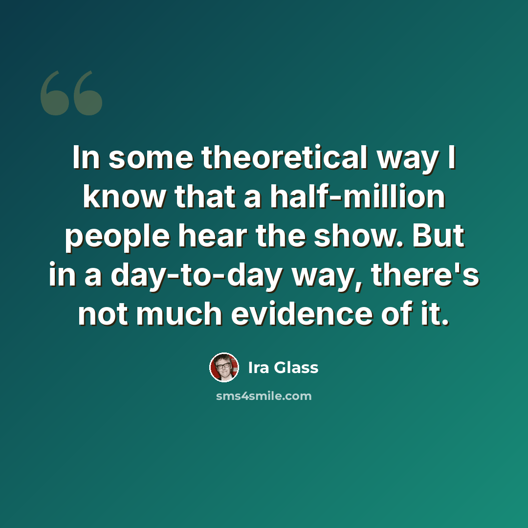 “In some theoretical way I know that a half-million people hear the show. But in a day-to-day way, there's not much evidence of it.” quote by Ira Glass