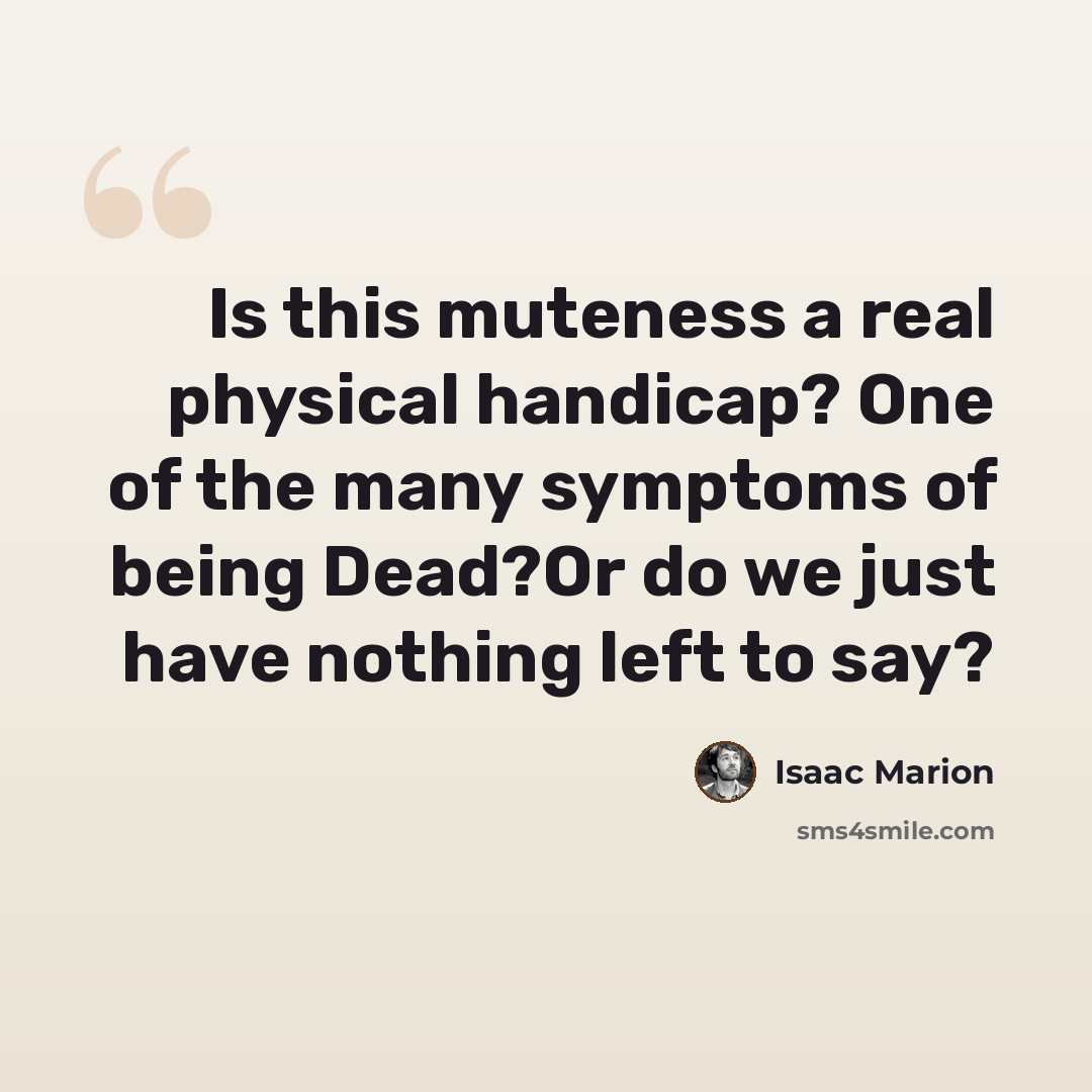 “Is this muteness a real physical handicap? One of the many symptoms of being Dead?Or do we just have nothing left to say?” quote by Isaac Marion