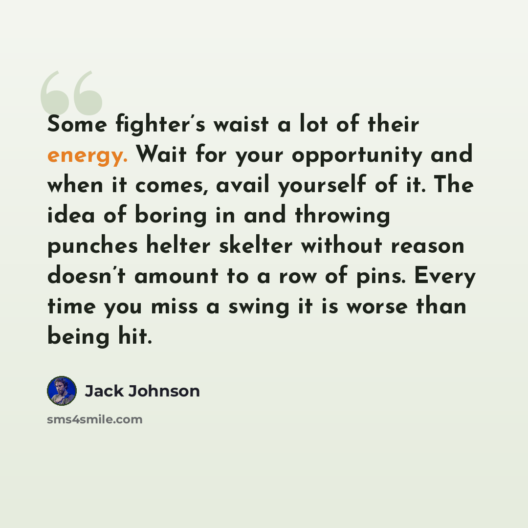 “Some fighter’s waist a lot of their energy. Wait for your opportunity and when it comes, avail yourself of it. The idea of boring in and throwing punches helter skelter without reason doesn’t amount to a row of pins. Every time you miss a swing it is worse than being hit.” quote by Jack Johnson