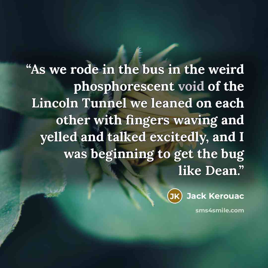 “As we rode in the bus in the weird phosphorescent void of the Lincoln Tunnel we leaned on each other with fingers waving and yelled and talked excitedly, and I was beginning to get the bug like Dean.” quote by Jack Kerouac