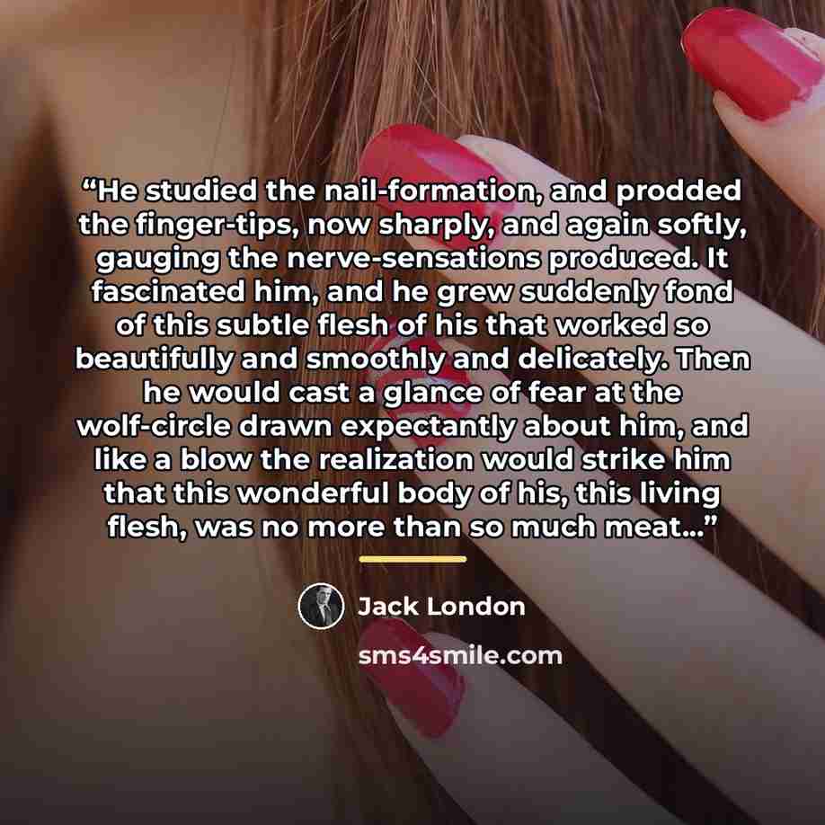 “He studied the nail-formation, and prodded the finger-tips, now sharply, and again softly, gauging the nerve-sensations produced. It fascinated him, and he grew suddenly fond of this subtle flesh of his that worked so beautifully and smoothly and delicately. Then he would cast a glance of fear at…” quote by Jack London