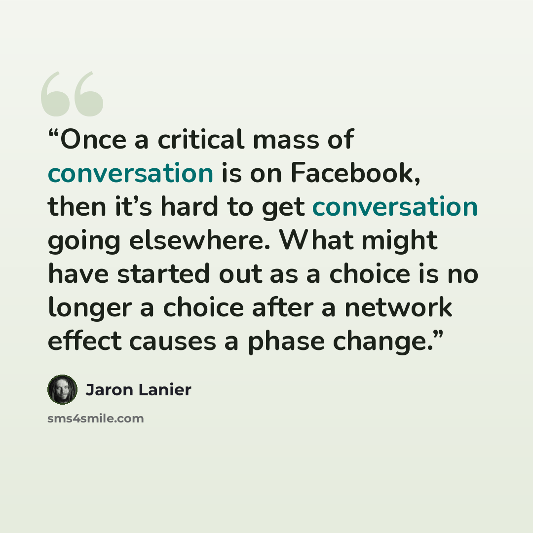 “Once a critical mass of conversation is on Facebook, then it’s hard to get conversation going elsewhere. What might have started out as a choice is no longer a choice after a network effect causes a phase change.” quote by Jaron Lanier