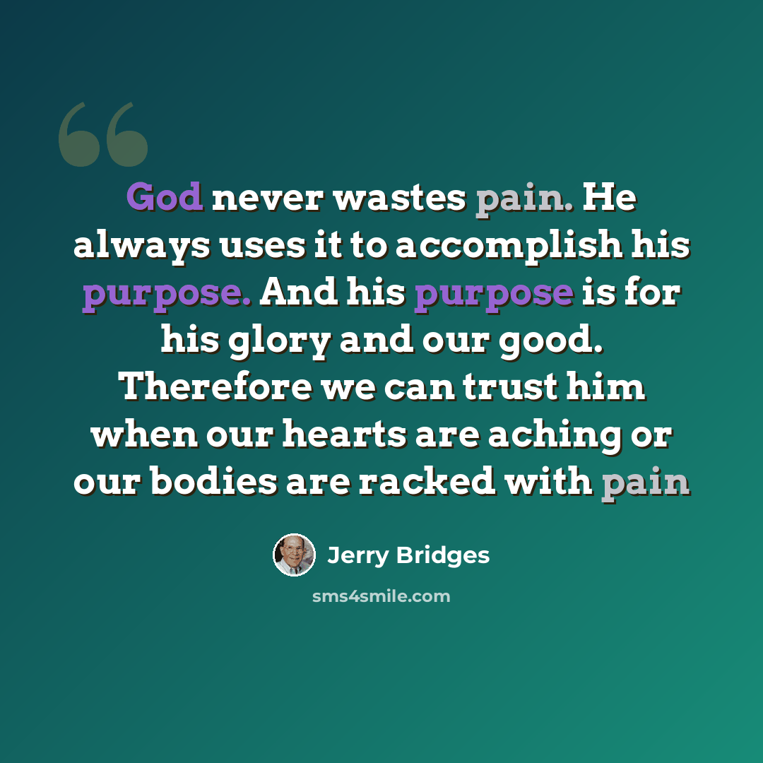 “God never wastes pain. He always uses it to accomplish his purpose. And his purpose is for his glory and our good. Therefore we can trust him when our hearts are aching or our bodies are racked with pain” quote by Jerry Bridges