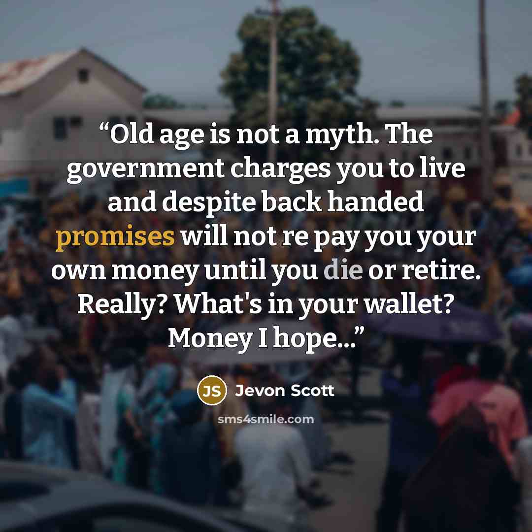 “Old age is not a myth. The government charges you to live and despite back handed promises will not re pay you your own money until you die or retire. Really? What's in your wallet? Money I hope...” quote by Jevon Scott