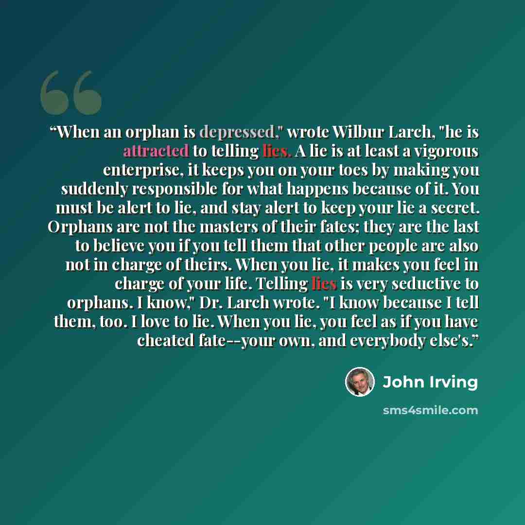 “When an orphan is depressed," wrote Wilbur Larch, "he is attracted to telling lies. A lie is at least a vigorous enterprise, it keeps you on your toes by making you suddenly responsible for what happens because of it. You must be alert to lie, and stay alert to keep your lie a secret. Orphans are…” quote by John Irving