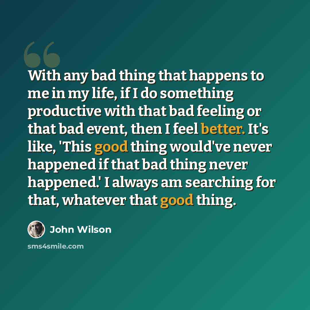 “With any bad thing that happens to me in my life, if I do something productive with that bad feeling or that bad event, then I feel better. It's like, 'This good thing would've never happened if that bad thing never happened.' I always am searching for that, whatever that good thing.” quote by John Wilson
