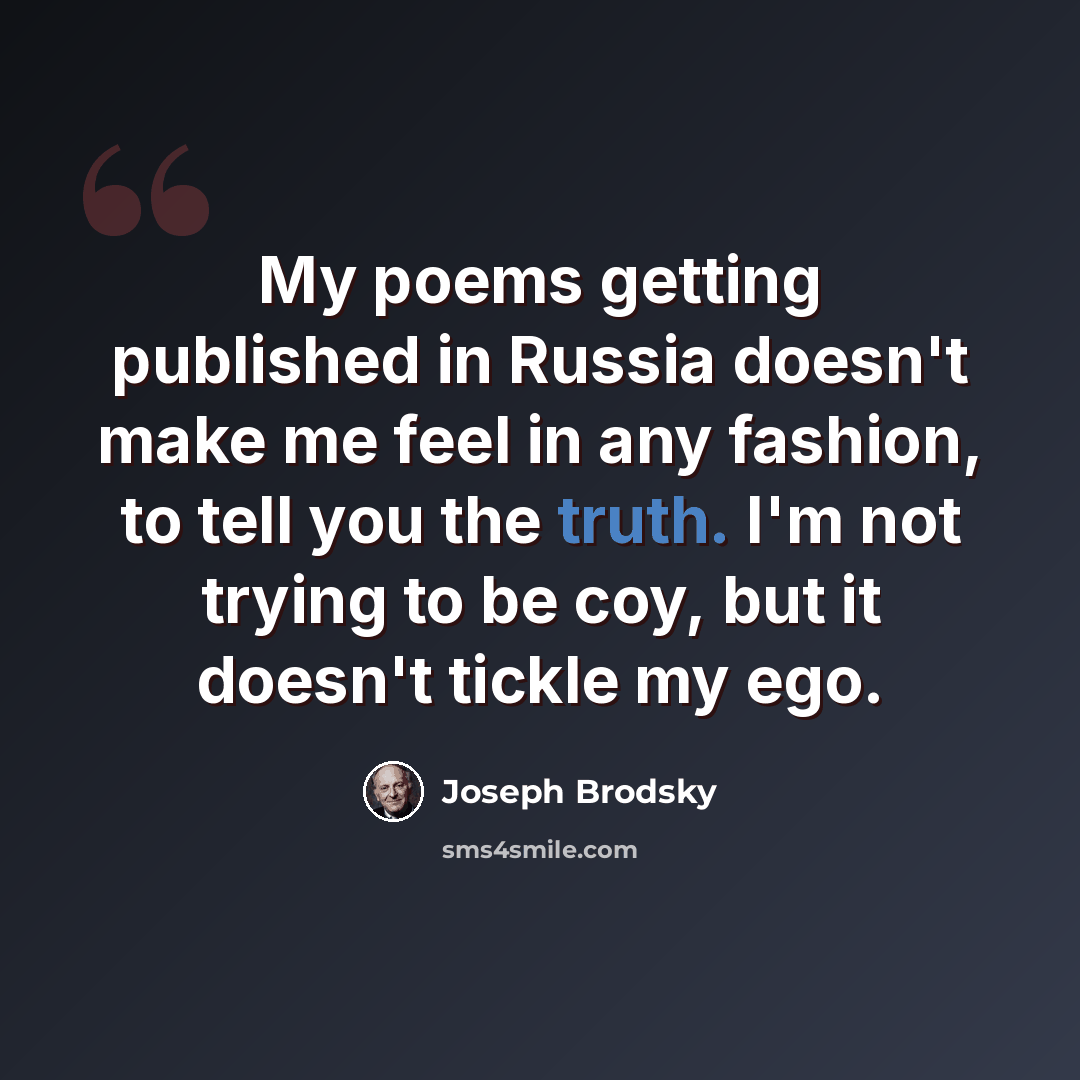 “My poems getting published in Russia doesn't make me feel in any fashion, to tell you the truth. I'm not trying to be coy, but it doesn't tickle my ego.” quote by Joseph Brodsky