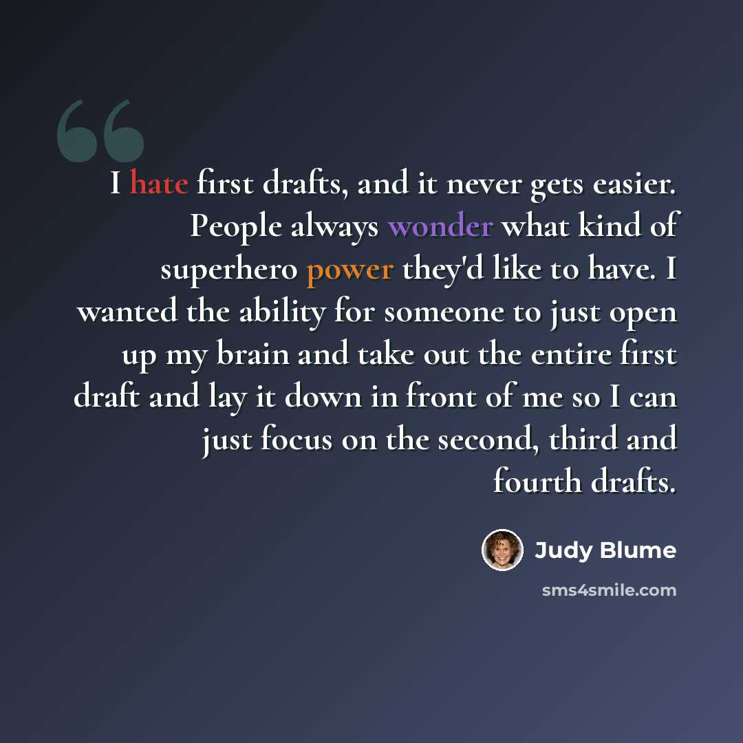 “I hate first drafts, and it never gets easier. People always wonder what kind of superhero power they'd like to have. I wanted the ability for someone to just open up my brain and take out the entire first draft and lay it down in front of me so I can just focus on the second, third and fourth…” quote by Judy Blume